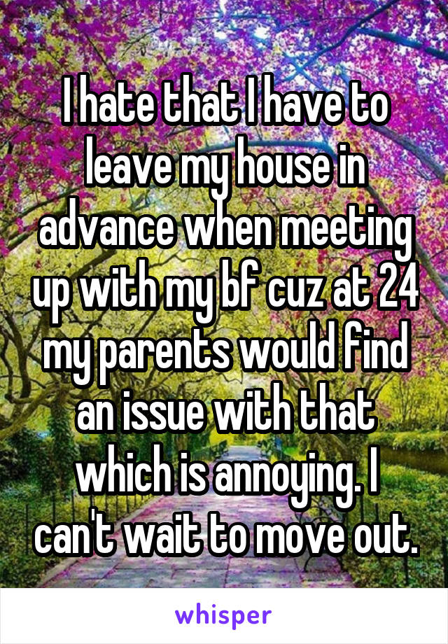 I hate that I have to leave my house in advance when meeting up with my bf cuz at 24 my parents would find an issue with that which is annoying. I can't wait to move out.