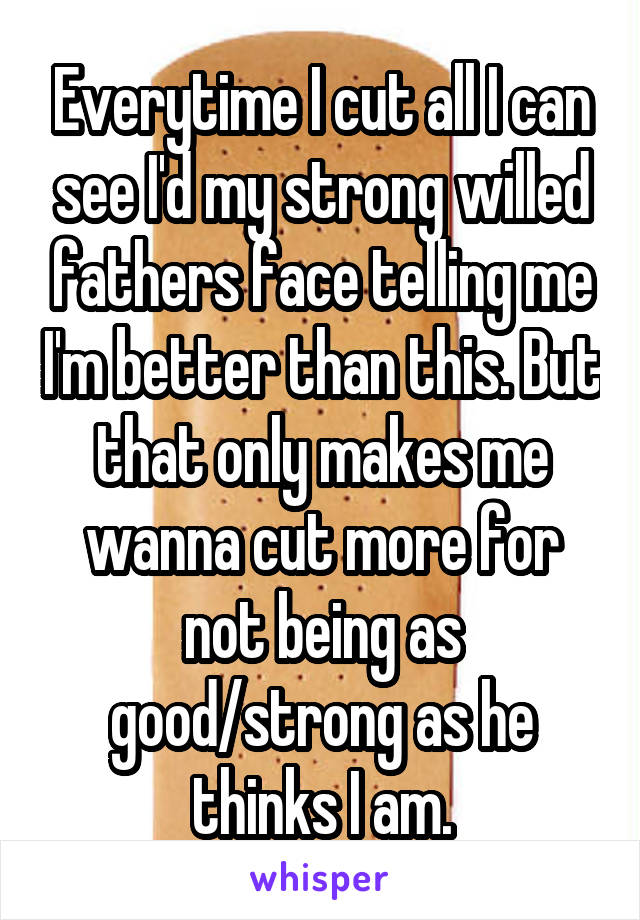 Everytime I cut all I can see I'd my strong willed fathers face telling me I'm better than this. But that only makes me wanna cut more for not being as good/strong as he thinks I am.