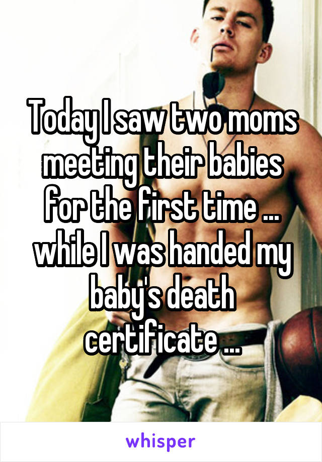 Today I saw two moms meeting their babies for the first time ... while I was handed my baby's death certificate ...