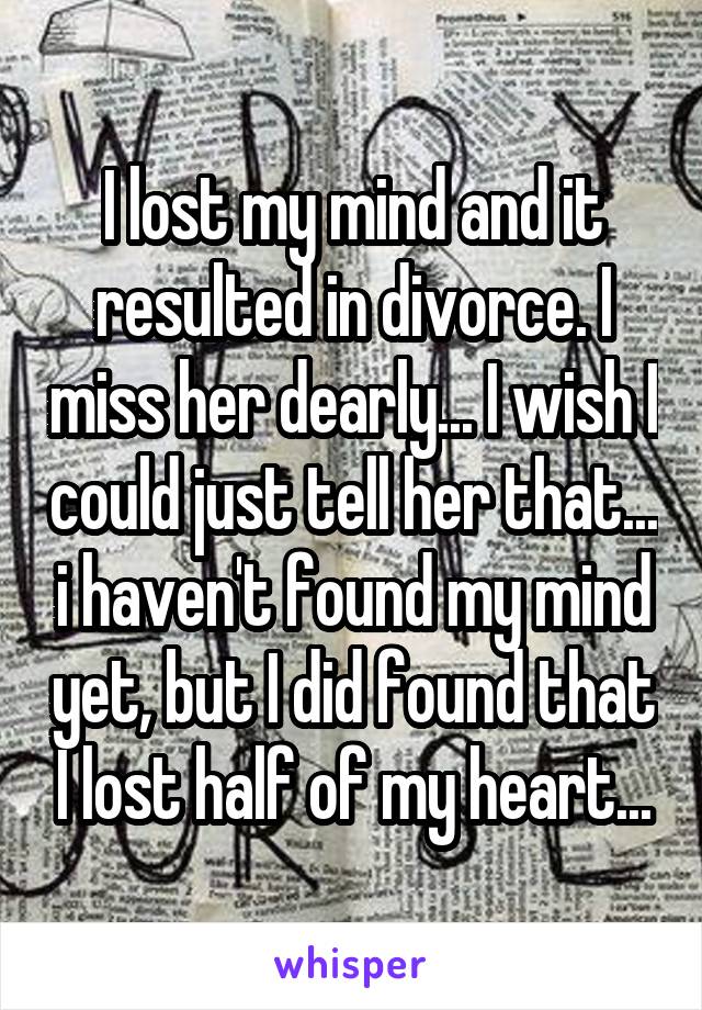 I lost my mind and it resulted in divorce. I miss her dearly... I wish I could just tell her that... i haven't found my mind yet, but I did found that I lost half of my heart...