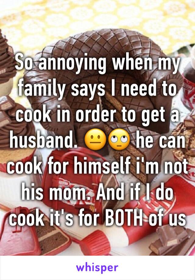 So annoying when my family says I need to cook in order to get a husband. 😐🙄 he can cook for himself i'm not his mom. And if I do cook it's for BOTH of us