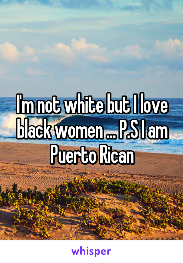 I'm not white but I love black women ... P.S I am Puerto Rican