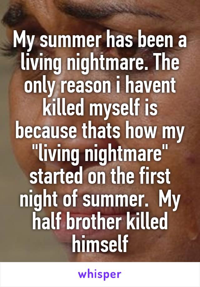 My summer has been a living nightmare. The only reason i havent killed myself is because thats how my "living nightmare" started on the first night of summer.  My half brother killed himself