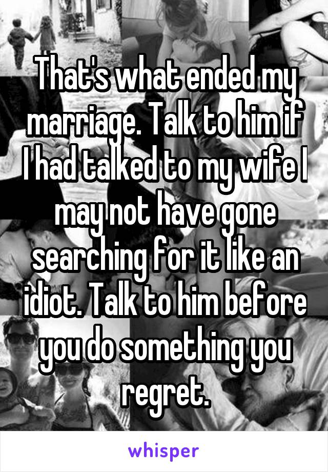 That's what ended my marriage. Talk to him if I had talked to my wife I may not have gone searching for it like an idiot. Talk to him before you do something you regret.