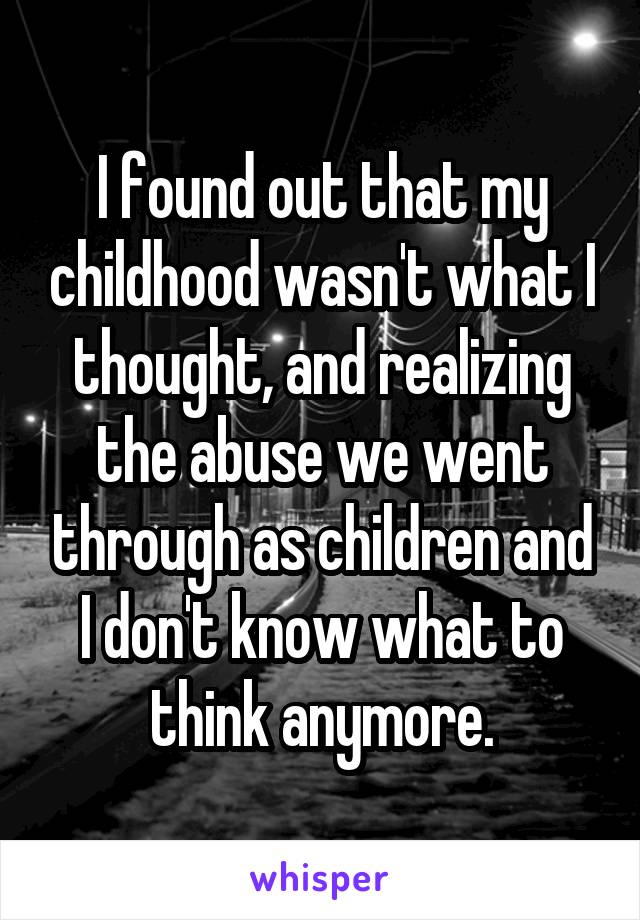 I found out that my childhood wasn't what I thought, and realizing the abuse we went through as children and I don't know what to think anymore.