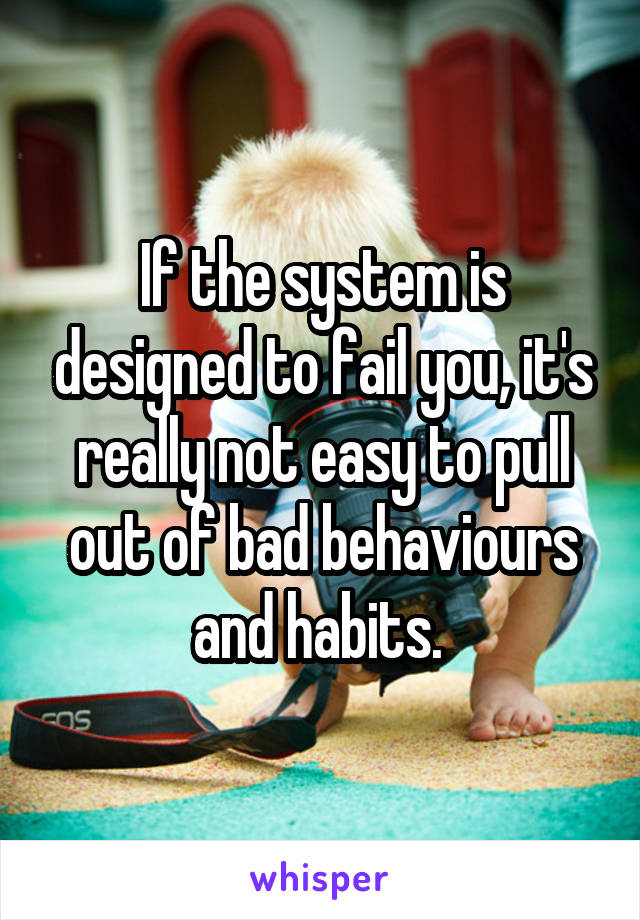 If the system is designed to fail you, it's really not easy to pull out of bad behaviours and habits. 