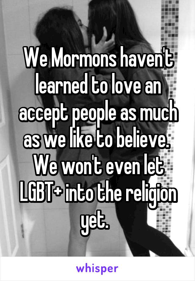 We Mormons haven't learned to love an accept people as much as we like to believe.  We won't even let LGBT+ into the religion yet.  