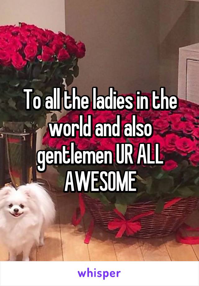 To all the ladies in the world and also gentlemen UR ALL AWESOME