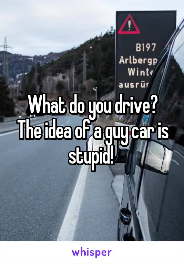 What do you drive?
The idea of a guy car is stupid! 