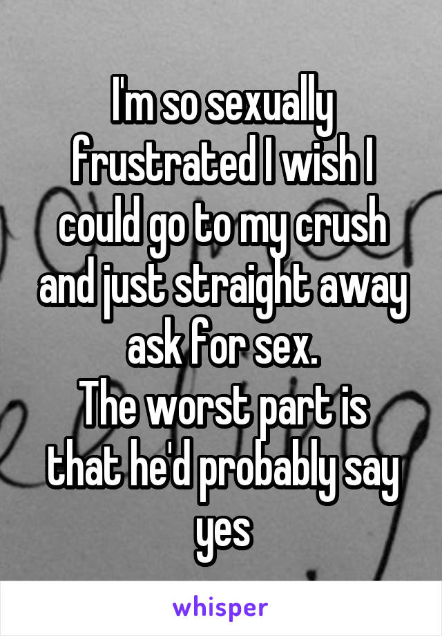 I'm so sexually frustrated I wish I could go to my crush and just straight away ask for sex.
The worst part is that he'd probably say yes