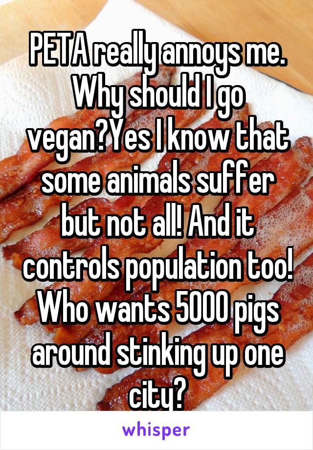 PETA really annoys me. Why should I go vegan?Yes I know that some animals suffer but not all! And it controls population too! Who wants 5000 pigs around stinking up one city?