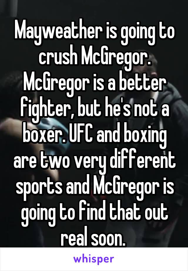 Mayweather is going to crush McGregor. McGregor is a better fighter, but he's not a boxer. UFC and boxing are two very different sports and McGregor is going to find that out real soon. 