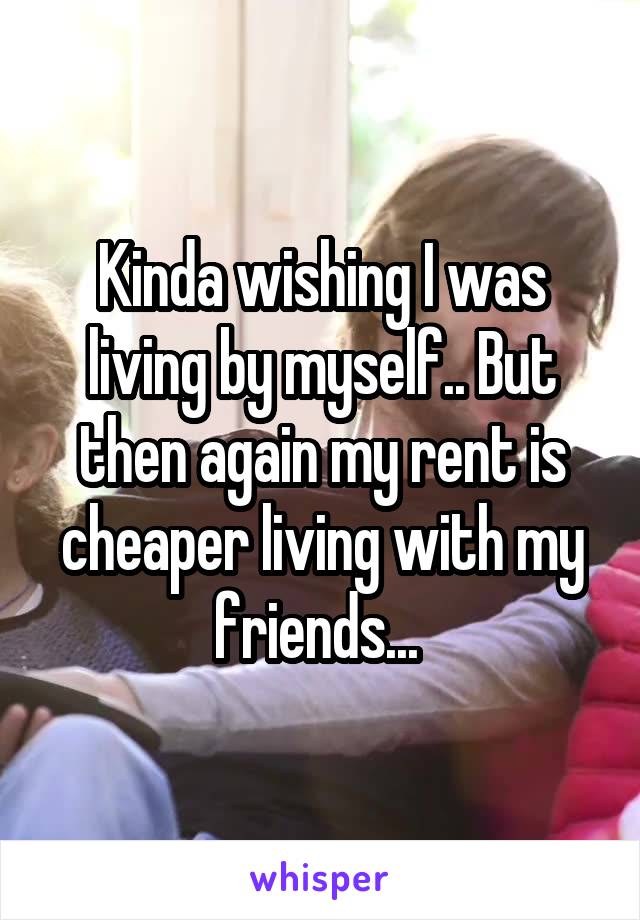 Kinda wishing I was living by myself.. But then again my rent is cheaper living with my friends... 