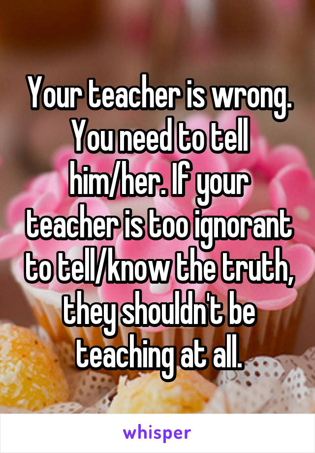 Your teacher is wrong. You need to tell him/her. If your teacher is too ignorant to tell/know the truth, they shouldn't be teaching at all.