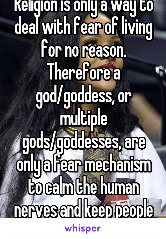 Religion is only a way to deal with fear of living for no reason. Therefore a god/goddess, or multiple gods/goddesses, are only a fear mechanism to calm the human nerves and keep people from suiciding