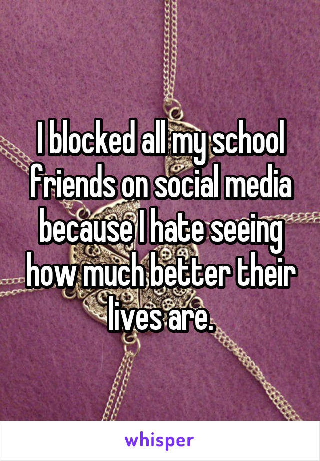 I blocked all my school friends on social media because I hate seeing how much better their lives are.