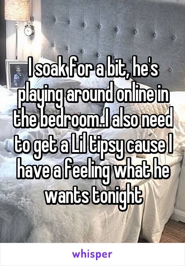 I soak for a bit, he's playing around online in the bedroom..I also need to get a Lil tipsy cause I have a feeling what he wants tonight