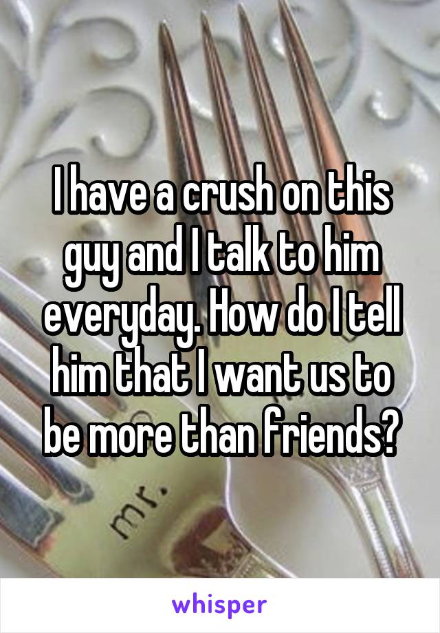 I have a crush on this guy and I talk to him everyday. How do I tell him that I want us to be more than friends?