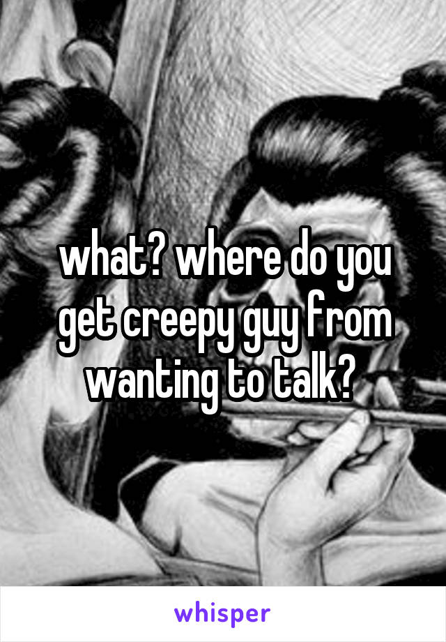 what? where do you get creepy guy from wanting to talk? 