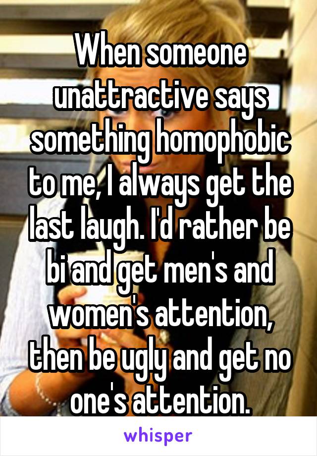 When someone unattractive says something homophobic to me, I always get the last laugh. I'd rather be bi and get men's and women's attention, then be ugly and get no one's attention.