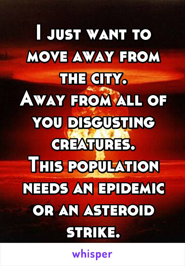 I just want to move away from the city.
Away from all of you disgusting creatures.
This population needs an epidemic or an asteroid strike.