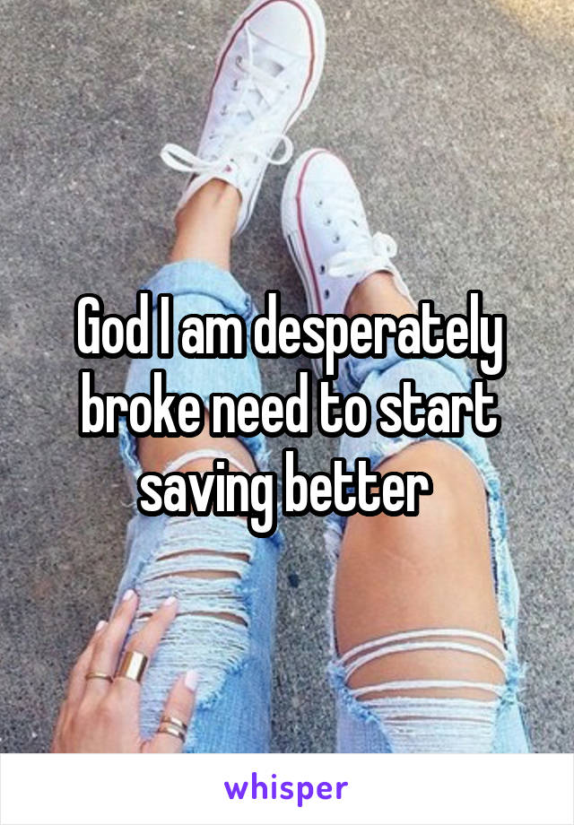 God I am desperately broke need to start saving better 