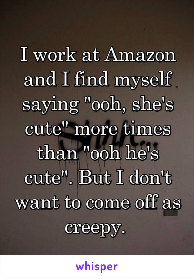 I work at Amazon and I find myself saying "ooh, she's cute" more times than "ooh he's cute". But I don't want to come off as creepy. 