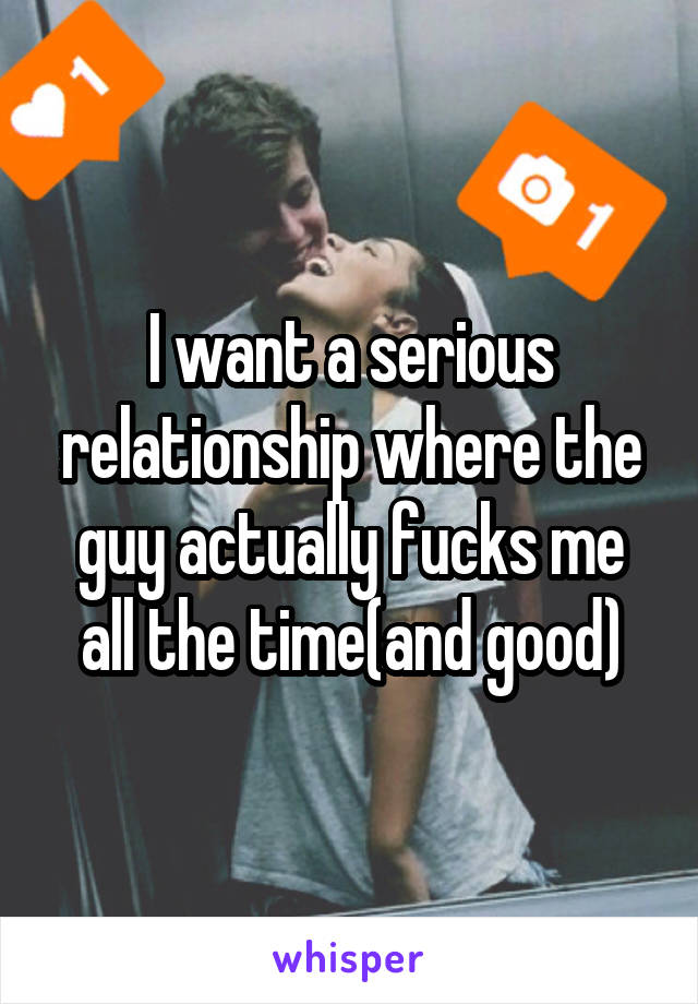 I want a serious relationship where the guy actually fucks me all the time(and good)
