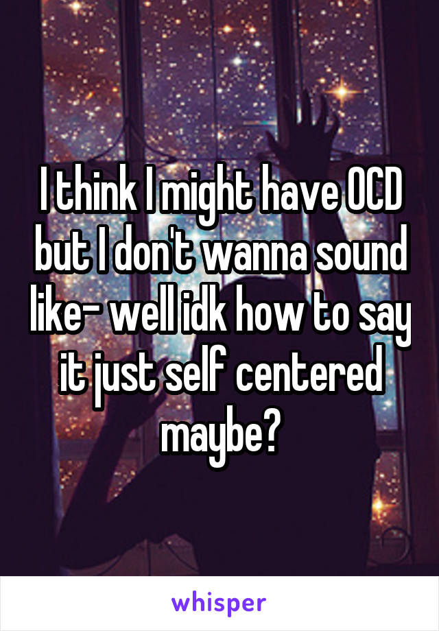 I think I might have OCD but I don't wanna sound like- well idk how to say it just self centered maybe?
