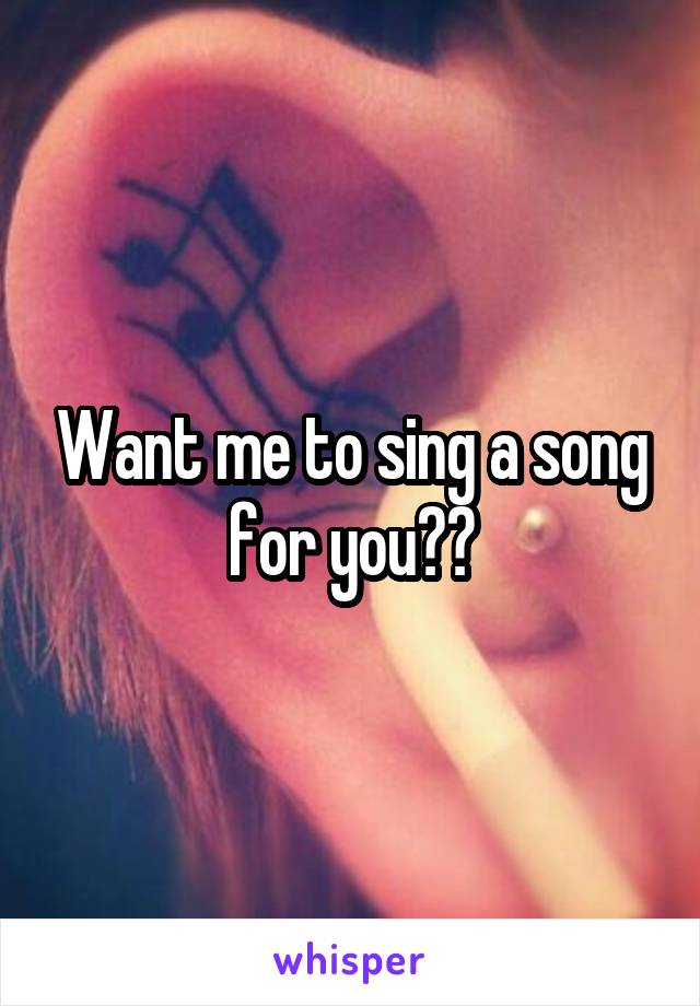 Want me to sing a song for you??