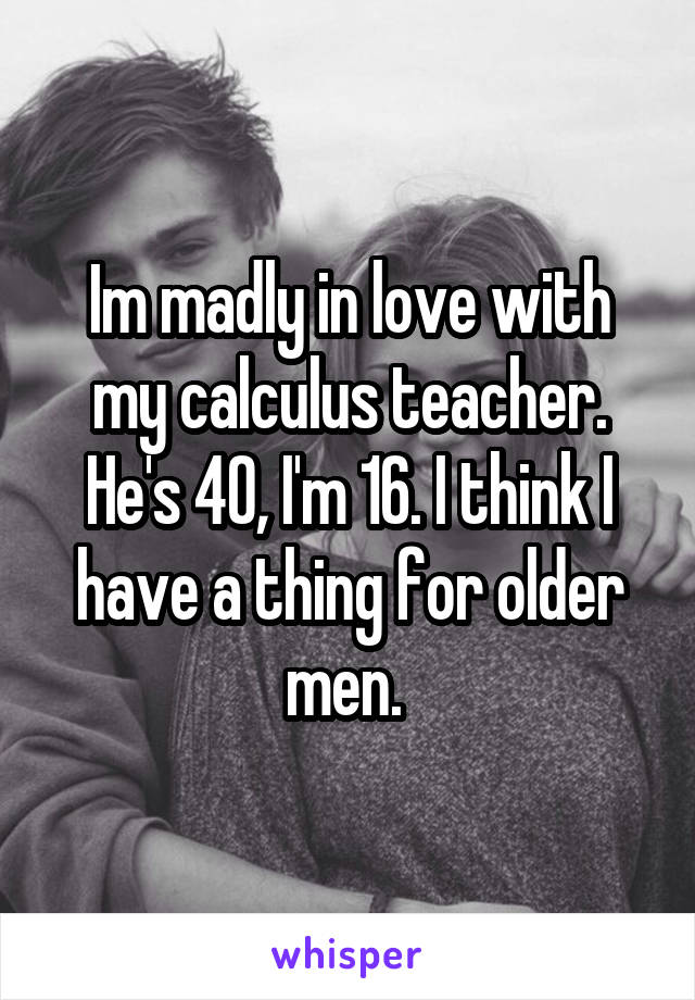 Im madly in love with my calculus teacher. He's 40, I'm 16. I think I have a thing for older men. 