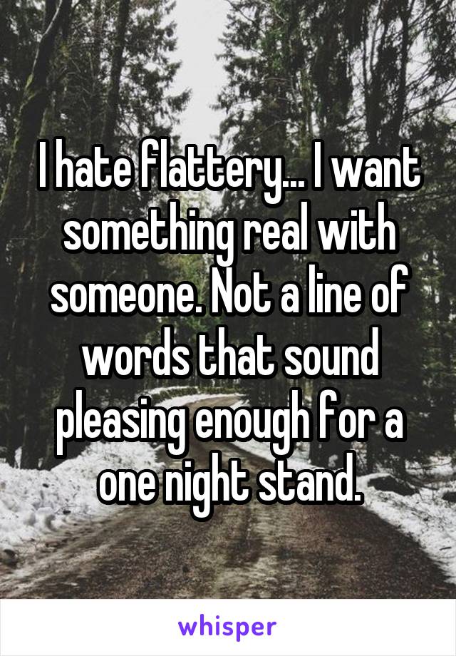 I hate flattery... I want something real with someone. Not a line of words that sound pleasing enough for a one night stand.