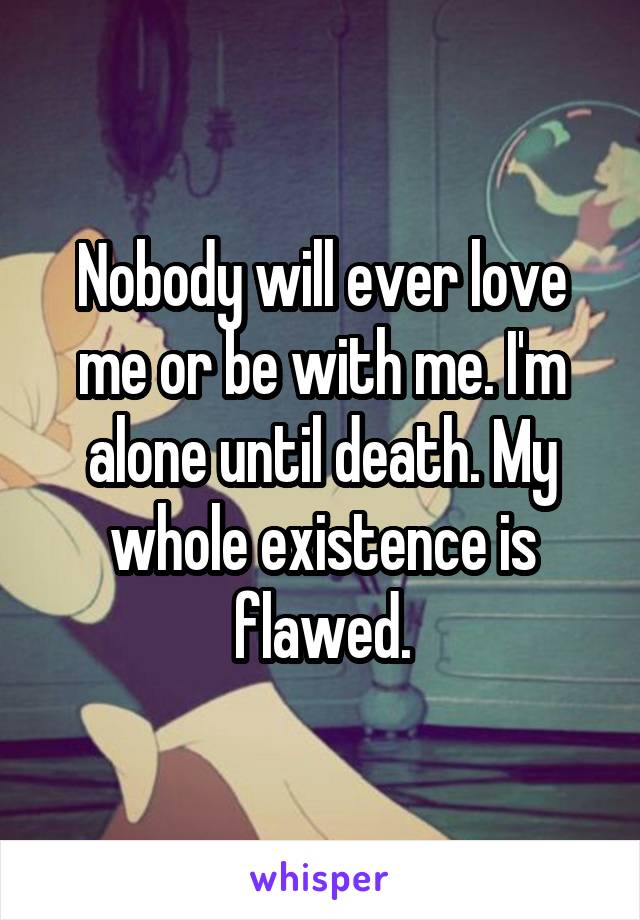 Nobody will ever love me or be with me. I'm alone until death. My whole existence is flawed.