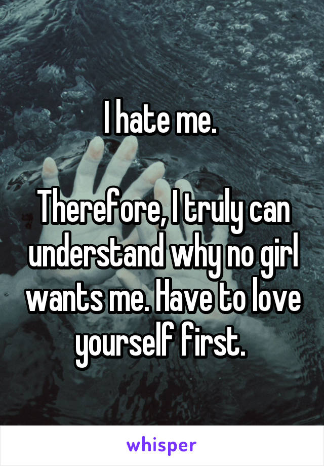 I hate me. 

Therefore, I truly can understand why no girl wants me. Have to love yourself first. 