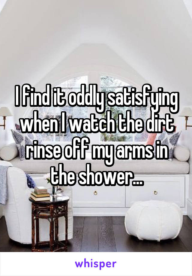 I find it oddly satisfying when I watch the dirt rinse off my arms in the shower...