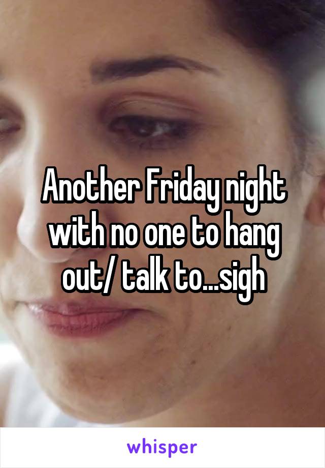 Another Friday night with no one to hang out/ talk to...sigh