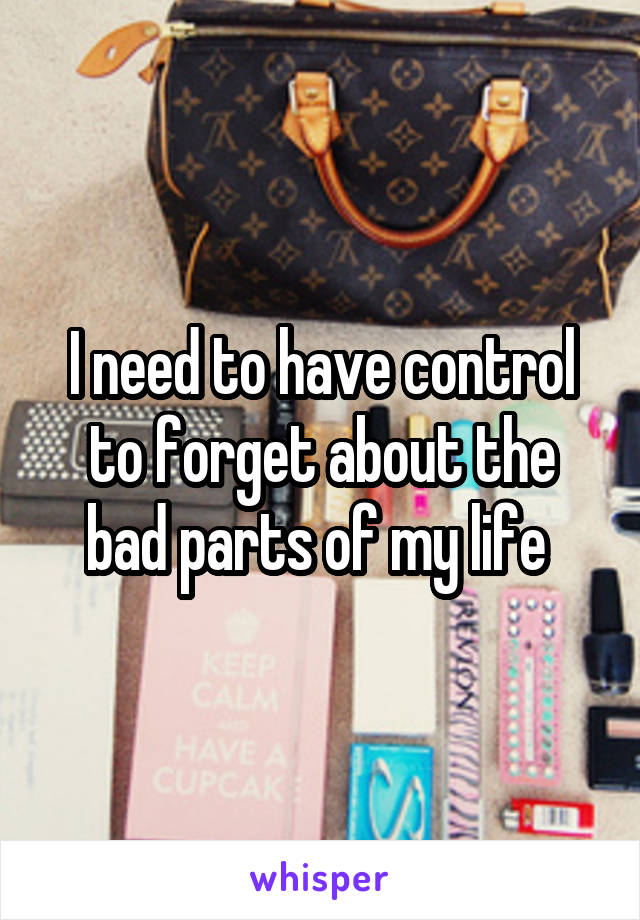 I need to have control to forget about the bad parts of my life 