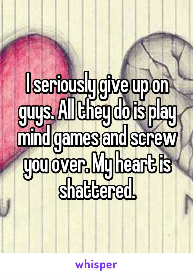 I seriously give up on guys. All they do is play mind games and screw you over. My heart is shattered.