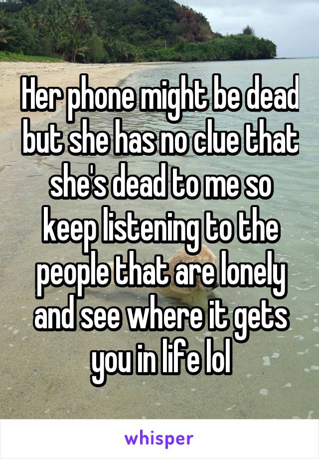 Her phone might be dead but she has no clue that she's dead to me so keep listening to the people that are lonely and see where it gets you in life lol