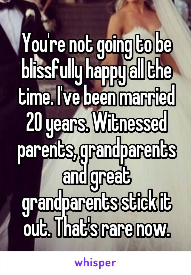 You're not going to be blissfully happy all the time. I've been married 20 years. Witnessed parents, grandparents and great grandparents stick it out. That's rare now.