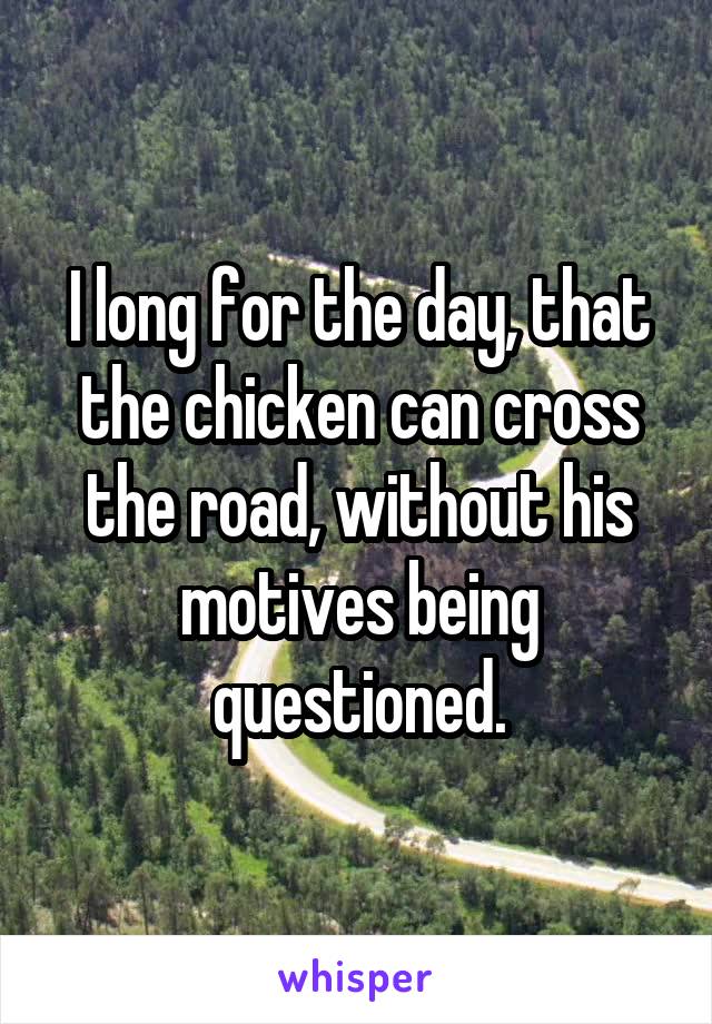 I long for the day, that the chicken can cross the road, without his motives being questioned.