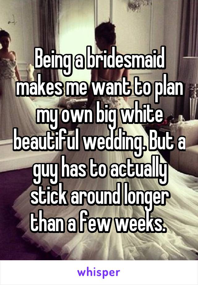 Being a bridesmaid makes me want to plan my own big white beautiful wedding. But a guy has to actually stick around longer than a few weeks. 