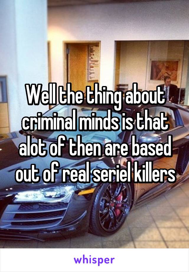 Well the thing about criminal minds is that alot of then are based out of real seriel killers
