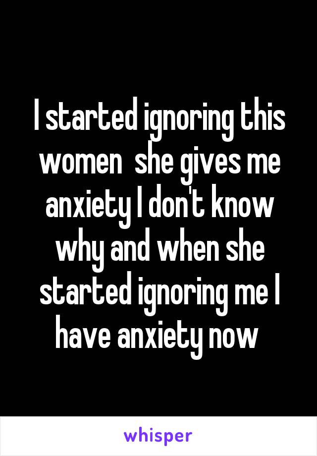 I started ignoring this women  she gives me anxiety I don't know why and when she started ignoring me I have anxiety now 