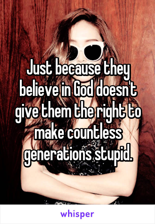 Just because they believe in God doesn't give them the right to make countless generations stupid.