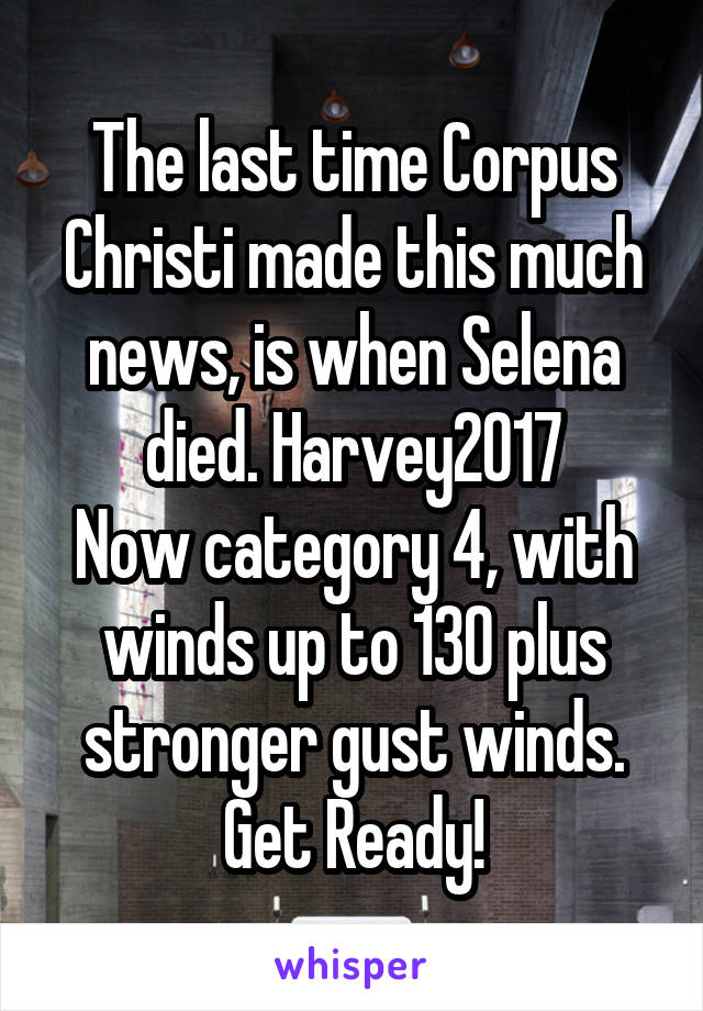 The last time Corpus Christi made this much news, is when Selena died. Harvey2017
Now category 4, with winds up to 130 plus stronger gust winds. Get Ready!