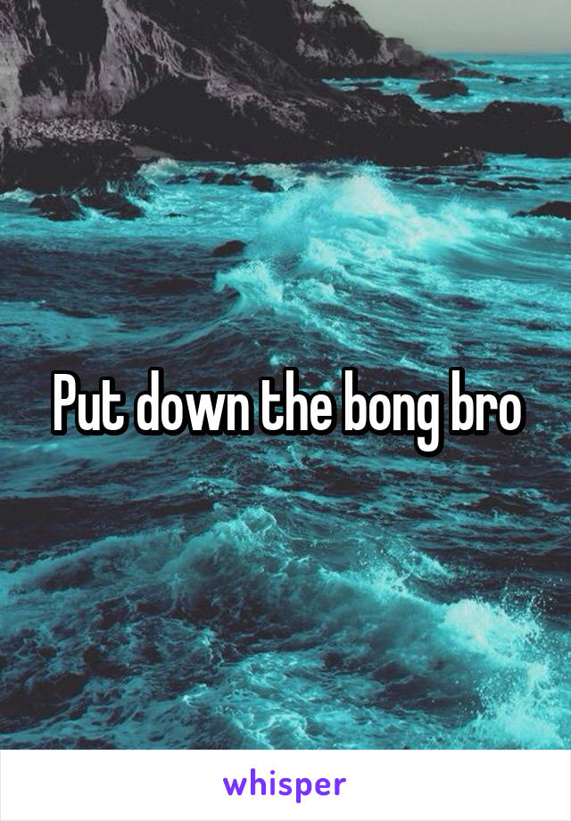 Put down the bong bro