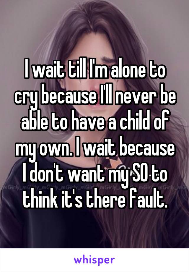 I wait till I'm alone to cry because I'll never be able to have a child of my own. I wait because I don't want my SO to think it's there fault.