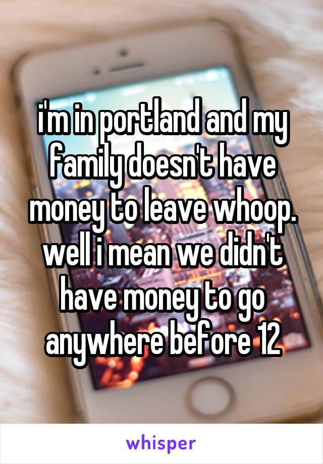 i'm in portland and my family doesn't have money to leave whoop. well i mean we didn't have money to go anywhere before 12