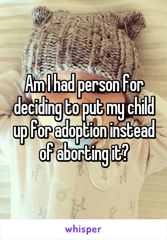 Am I had person for deciding to put my child up for adoption instead of aborting it?